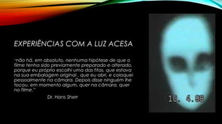 EXPERIÊNCIAS COM A LUZ ACESA
“não há, em absoluto, nenhuma hipótese de que o
filme tenha sido previamente preparado e alterado,
porque eu próprio escolhi uma das fitas, que estava
na sua embalagem original , que eu abri, e coloquei
pessoalmente na câmara. Depois disse ninguém lhe
tocou, em momento algum, quer na câmara, quer
no filme.”
Dr. Hans Sherr
 