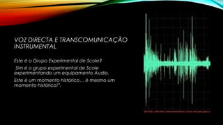 VOZ DIRECTA E TRANSCOMUNICAÇÃO
INSTRUMENTAL
Este é o Grupo Experimental de Scole?
Sim é o grupo experimental de Scole
experimentando um equipamento Audio.
Este é um momento histórico… è mesmo um
momento histórico!”.
 