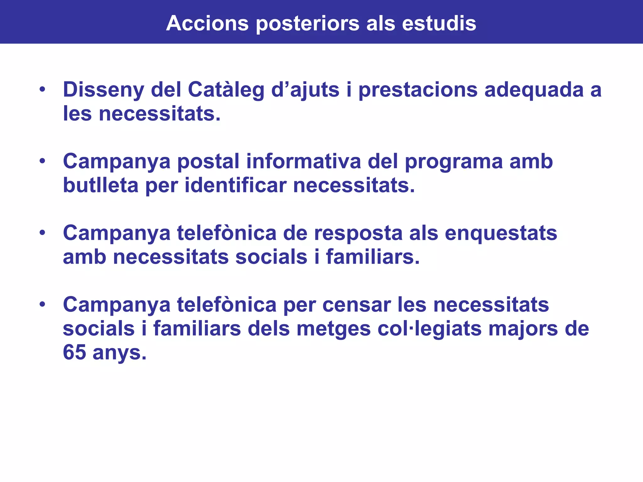 Disseny del Catàleg d’ajuts i prestacions adequada a les necessitats. Campanya postal informativa del programa amb butlleta per identificar necessitats. Campanya telefònica de resposta als enquestats amb necessitats socials i familiars. Campanya telefònica per censar les necessitats socials i familiars dels metges col·legiats majors de 65 anys. Accions posteriors als estudis 