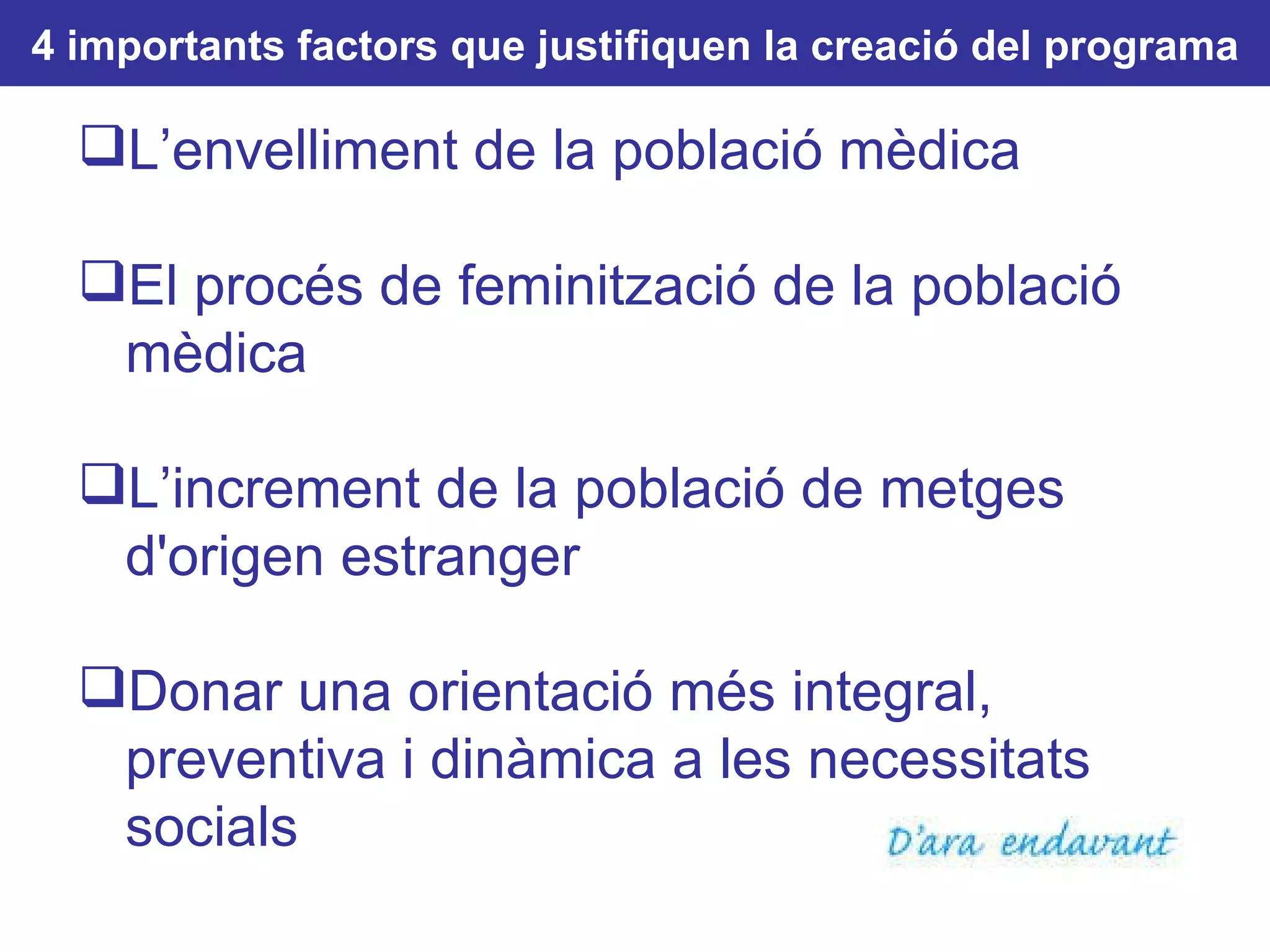 4 importants factors que justifiquen la creació del programa L’envelliment de la població mèdica El procés de feminització de la població mèdica L’increment de la població de metges d'origen estranger Donar una orientació més integral, preventiva i dinàmica a les necessitats socials 