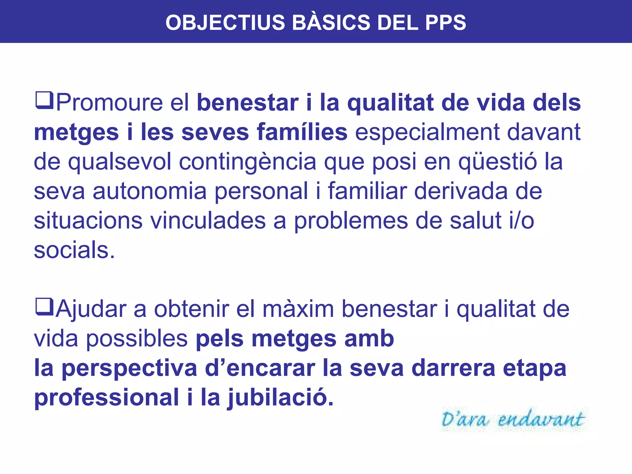 OBJECTIUS BÀSICS DEL PPS Promoure el  benestar i la qualitat de vida   dels metges i les seves famílies  especialment davant de qualsevol contingència que posi en qüestió la seva autonomia personal i familiar derivada de situacions vinculades a problemes de salut i/o socials.  Ajudar a obtenir el màxim benestar i qualitat de vida possibles  pels metges amb  la perspectiva d’encarar la seva darrera etapa professional i la jubilació. 