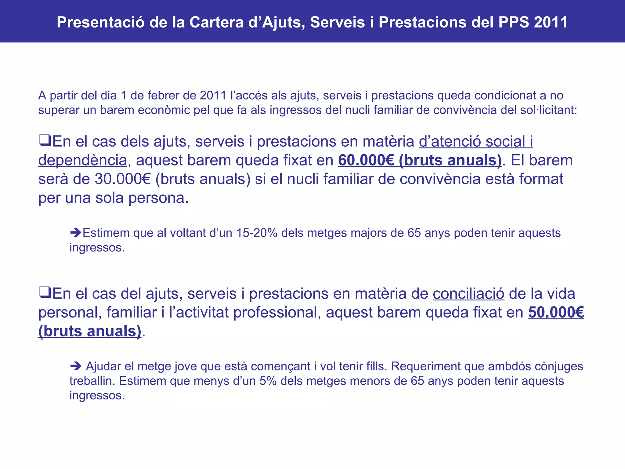 Cartera d’ajuts i prestacions 2011 A partir del dia 1 de febrer de 2011 l’accés als ajuts, serveis i prestacions queda condicionat a no superar un barem econòmic pel que fa als ingressos del nucli familiar de convivència del sol·licitant: En el cas dels ajuts, serveis i prestacions en matèria  d’atenció social i dependència , aquest barem queda fixat en  60.000€ (bruts anuals) . El barem serà de 30.000€ (bruts anuals) si el nucli familiar de convivència està format per una sola persona.  Estimem que al voltant d’un 15-20% dels metges majors de 65 anys poden tenir aquests ingressos.  En el cas del ajuts, serveis i prestacions en matèria de  conciliació  de la vida personal, familiar i l’activitat professional, aquest barem queda fixat en  50.000€ (bruts anuals) .    Ajudar el metge jove que està començant i vol tenir fills. Requeriment que ambdós cònjuges treballin. Estimem que menys d’un 5% dels metges menors de 65 anys poden tenir aquests ingressos. Presentació de la Cartera d’Ajuts, Serveis i Prestacions del PPS 2011 