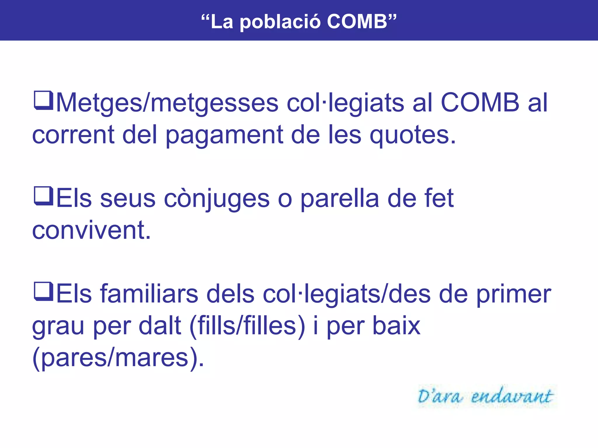“ La població COMB” Metges/metgesses col·legiats al COMB al corrent del pagament de les quotes. Els seus cònjuges o parella de fet convivent. Els familiars dels col·legiats/des de primer grau per dalt (fills/filles) i per baix (pares/mares). 