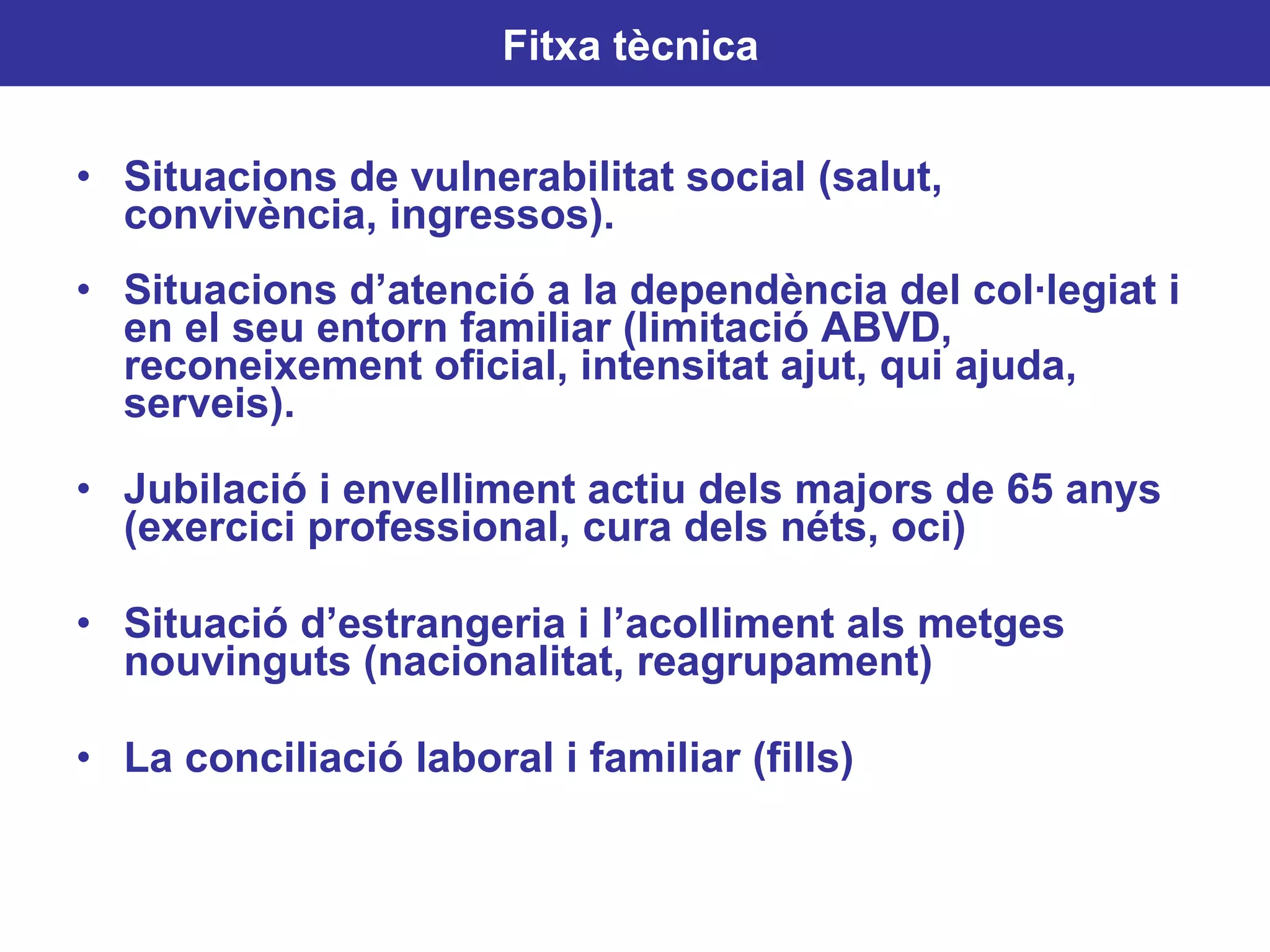Situacions de vulnerabilitat social (salut, convivència, ingressos). Situacions d’atenció a la dependència del col·legiat i en el seu entorn familiar (limitació ABVD, reconeixement oficial, intensitat ajut, qui ajuda, serveis). Jubilació i envelliment actiu dels majors de 65 anys (exercici professional, cura dels néts, oci) Situació d’estrangeria i l’acolliment als metges nouvinguts (nacionalitat, reagrupament) La conciliació laboral i familiar (fills) Fitxa tècnica   