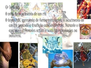 6º leitura:
O mito de nascimento de um rio
O texto lido, apresenta de forma mitológica, o nascimento de
um rio segundo a tradição candomblecista. Durante o texto
aparecem diferentes orixás e suas representações na
natureza.

 
