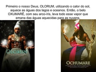 Primeiro o nosso Deus, OLORUM, utilizando o calor do sol,
aquece as águas dos lagos e oceanos. Então, o belo
OXUMARÉ, com seu arco-íris, leva todo esse vapor que
emana das águas aquecidas para as nuvens.

 