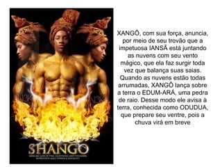 XANGÔ, com sua força, anuncia,
por meio de seu trovão que a
impetuosa IANSÃ está juntando
as nuvens com seu vento
mágico, que ela faz surgir toda
vez que balança suas saias.
Quando as nuvens estão todas
arrumadas, XANGÔ lança sobre
a terra o EDUM-ARÁ, uma pedra
de raio. Desse modo ele avisa à
terra, conhecida como ODUDUA,
que prepare seu ventre, pois a
chuva virá em breve

 