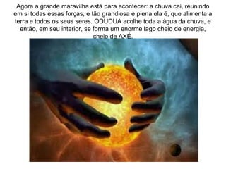 Agora a grande maravilha está para acontecer: a chuva cai, reunindo
em si todas essas forças, e tão grandiosa e plena ela é, que alimenta a
terra e todos os seus seres. ODUDUA acolhe toda a água da chuva, e
então, em seu interior, se forma um enorme lago cheio de energia,
cheio de AXÉ.

 