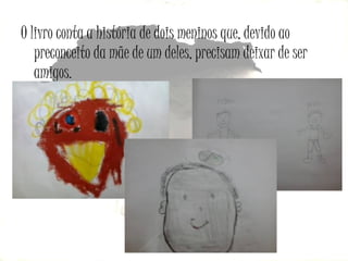 O livro conta a história de dois meninos que, devido ao
preconceito da mãe de um deles, precisam deixar de ser
amigos.

 