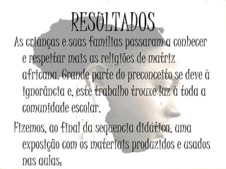 RESULTADOS

As crianças e suas famílias passaram a conhecer
e respeitar mais as religiões de matriz
africana. Grande parte do preconceito se deve à
ignorância e, este trabalho trouxe luz à toda a
comunidade escolar.
Fizemos, ao final da sequencia didática, uma
exposição com os materiais produzidos e usados
nas aulas:

 
