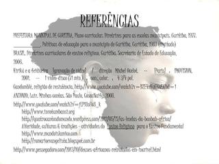 REFERÊNCIAS
PREFEITURA MUNICIPAL DE CURITIBA. Plano curricular: Diretrizes para as escolas municipais. Curitiba, 1977.
_________. Políticas de educação para o município de Curitiba. Curitiba, 1983 (digitado)
BRASIL. Diretrizes curriculares de ensino religioso. Curitiba: Secretaria de Estado de Educação,
2006.
Kirikú e a feiticeira  [gravação de vídeo]   /   direção  Michel Ocelot.   --    [Paris]  :  IMOVISION,
2001.   --   1 vídeo-disco (71 min.)  :  son., color.  ;   4 3/4 pol.
Candomblé, religião de resistência. http://www.youtube.com/watch?v=BZE4zKyGXaE&hd=1
ANTONIO, Luiz. Minhas contas. São Paulo, CosacNaify, 2008.
http://www.youtube.com/watch?v=jLP18s6x8_k
http://www.inzotumbansi.org
http://quatrocantosdomundo.wordpress.com/2012/05/27/as-lendas-da-baobab-africa/
Alteridade, culturas & tradições - atividades do Ensino Religioso para o Ensino Fundamental
http://www.mundoislamico.com
http://romarioevangelista.blogspot.com.br
http://www.pessegadoro.com/2013/10/deuses-africanos-retratados-em-incrivel.html

 
