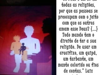 “ Se Deus é um só em
todas as religiões,
por que as pessoas se
preocupam com o jeito
com que os outros
amam esse Deus? (...)
Todo mundo tem o
direito de ter a sua
religião. De usar um
crucifixo, um quipá,
um turbante, um
manto colorido ou fios
de contas.” Luiz

 