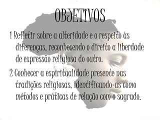 OBJETIVOS
1 Refletir sobre a alteridade e o respeito às
diferenças, reconhecendo o direito a liberdade
de expressão religiosa do outro.
2 Conhecer a espiritualidade presente nas
tradições religiosas, identificando-as como
métodos e práticas de relação com o sagrado.

 