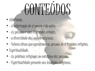 CONTEÚDOS

• Alteridade:
• - A valorização de si mesmo e do outro.
• - As pessoas e suas diferentes crenças.
• - a diversidade das opções religiosas.
• - Valores éticos que aproximam as pessoas de diferentes religiões.
• Espiritualidade.
• - As práticas religiosas no cotidiano das pessoas.
• - Espiritualidade presente nas tradições religiosas.

 