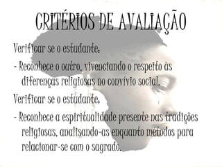 CRITÉRIOS DE AVALIAÇÃO
Verificar se o estudante:
- Reconhece o outro, vivenciando o respeito às
diferenças religiosas no convívio social.
Verificar se o estudante:
- Reconhece a espiritualidade presente nas tradições
religiosas, analisando-as enquanto métodos para
relacionar-se com o sagrado.

 
