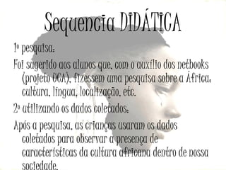 Sequencia DIDÁTICA
1º pesquisa:
Foi sugerido aos alunos que, com o auxílio dos netbooks
(projeto UCA), fizessem uma pesquisa sobre a África:
cultura, língua, localização, etc.
2º utilizando os dados coletados:
Após a pesquisa, as crianças usaram os dados
coletados para observar a presença de
características da cultura africana dentro de nossa

 