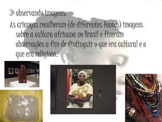 3º observando imagens:
As crianças recolheram (de diferentes fontes) imagens
sobre a cultura africana no Brasil e fizeram
observações a fim de distinguir o que era cultural e o
que era religioso.

 