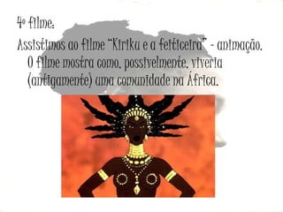 4º filme:
Assistimos ao filme “Kiriku e a feiticeira” – animação.
O filme mostra como, possivelmente, viveria
(antigamente) uma comunidade na África.

 