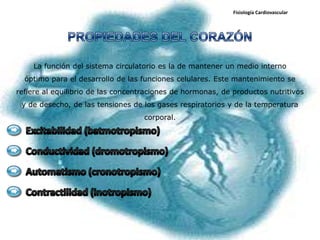 Fisiología Cardiovascular




    La función del sistema circulatorio es la de mantener un medio interno
  óptimo para el desarrollo de las funciones celulares. Este mantenimiento se
refiere al equilibrio de las concentraciones de hormonas, de productos nutritivos
 y de desecho, de las tensiones de los gases respiratorios y de la temperatura
                                    corporal.
 