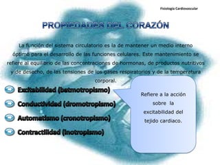 Fisiología Cardiovascular




    La función del sistema circulatorio es la de mantener un medio interno
  óptimo para el desarrollo de las funciones celulares. Este mantenimiento se
refiere al equilibrio de las concentraciones de hormonas, de productos nutritivos
 y de desecho, de las tensiones de los gases respiratorios y de la temperatura
                                    corporal.

                                                      Refiere a la acción
                                                           sobre la
                                                        excitabilidad del
                                                        tejido cardiaco.
 