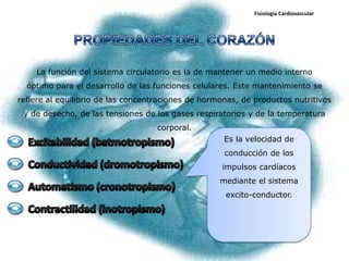 Fisiología Cardiovascular




    La función del sistema circulatorio es la de mantener un medio interno
  óptimo para el desarrollo de las funciones celulares. Este mantenimiento se
refiere al equilibrio de las concentraciones de hormonas, de productos nutritivos
 y de desecho, de las tensiones de los gases respiratorios y de la temperatura
                                    corporal.
                                                     Es la velocidad de
                                                     conducción de los
                                                    impulsos cardíacos
                                                    mediante el sistema
                                                     excito-conductor.
 