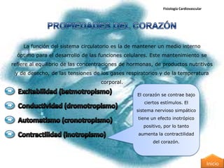 Fisiología Cardiovascular




    La función del sistema circulatorio es la de mantener un medio interno
  óptimo para el desarrollo de las funciones celulares. Este mantenimiento se
refiere al equilibrio de las concentraciones de hormonas, de productos nutritivos
 y de desecho, de las tensiones de los gases respiratorios y de la temperatura
                                    corporal.

                                                  El corazón se contrae bajo
                                                     ciertos estímulos. El
                                                  sistema nervioso simpático
                                                   tiene un efecto inotrópico
                                                     positivo, por lo tanto
                                                   aumenta la contractilidad
                                                         del corazón.




                                                                                          Inicio
 