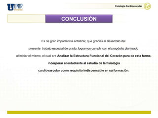 Fisiología Cardiovascular




                                CONCLUSIÓN



                  Es de gran importancia enfatizar, que gracias al desarrollo del

        presente trabajo especial de grado, logramos cumplir con el propósito planteado

al iniciar el mismo, el cual era Analizar la Estructura Funcional del Corazón para de esta forma,

                      incorporar al estudiante al estudio de la fisiología

               cardiovascular como requisito indispensable en su formación.
 