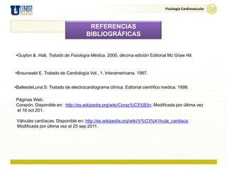 Fisiología Cardiovascular



                                      REFERENCIAS
                                     BIBLIOGRÁFICAS


•Guyton & .Hall, Tratado de Fisiología Médica. 2000, décima edición Editorial Mc Graw Hil.



•Braunwald E. Tratado de Cardiología Vol., 1. Interamericana. 1987.


•BallesdeLuna S. Tratado de electrocardiograma clínica. Editorial científico medica. 1998.

Páginas Web:
Corazón. Disponible en: http://es.wikipedia.org/wiki/Coraz%C3%B3n. Modificada por última vez
el 16 oct 201.

 Válvulas cardíacas. Disponible en: http://es.wikipedia.org/wiki/V%C3%A1lvula_cardiaca.
 Modificada por última vez el 25 sep 2011.
 