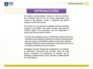 Fisiología Cardiovascular




             INTRODUCCIÓN
El sistema cardiovascular incluye no sólo al corazón,
sino también toda la red de vasos sanguíneos que
incluye a las arterias, venas y capilares que llevan
sangre a través del cuerpo.

El corazón con los pulmones trabajan juntos para llevar
oxigeno a los tejidos del cuerpo, sangre que sale del
corazón llega a los pulmones para ser oxigenada a
través del aire que entre en ellos.

A través de investigaciones por diferentes medios obtuvimos
resultados del contenido referente al sistema cardiovascular
que nos ayuda a entenderlo y saber comprender cualquier
patología referente a este sistema tan importante como lo es
su órgano principal que es el Corazón.
El objetivo de este Trabajo de Investigación, es Analizar
la Estructura Funcional del Corazón para de esta
forma, incorporar al estudiante al estudio de la
fisiología cardiovascular como requisito indispensable
en su formación
 