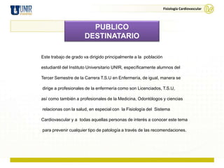 Fisiología Cardiovascular




                        PUBLICO
                      DESTINATARIO

Este trabajo de grado va dirigido principalmente a la población

estudiantil del Instituto Universitario UNIR, específicamente alumnos del

Tercer Semestre de la Carrera T.S.U en Enfermería, de igual, manera se

dirige a profesionales de la enfermería como son Licenciados, T.S.U,

así como también a profesionales de la Medicina, Odontólogos y ciencias

relacionas con la salud, en especial con la Fisiología del Sistema

Cardiovascular y a todas aquellas personas de interés a conocer este tema

para prevenir cualquier tipo de patología a través de las recomendaciones.
 