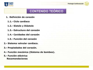 Fisiología Cardiovascular




                          CONTENIDO TEÓRICO
 1. Definición de corazón

   1.1.- Ciclo cardiaco

   1.2.- Sístole y Diástole

   1.3.- Estructura del corazón

   1.4.- Cavidades del corazón

   1.5.- Función del corazón

2.- Sistema valvular cardiaco.

3.- Propiedades del corazón.

4.- Función mecánica (Sistema de bombeo).
5.- Función eléctrica
   Recomendaciones
 