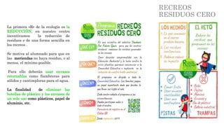 RECREOS
RESIDUOS CERO
La primera «R» de la ecología es la
REDUCCIÓN, en nuestro centro
incentivamos la reducción de
residuos e de una forma sencilla en
los recreos .
Se motiva al alumnado para que en
las meriendas no haya residuo, o al
menos, el mínimo posible.
Para ello deberán usar envases
retornables como fiambreras para
sólidos y cantimploras para el agua.
La finalidad de eliminar las
botellas de plástico y los envases de
un solo uso como plásticos, papel de
aluminio, etc.
 