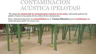 CONTAMINACIÓN
ACÚSTICA (PELOTAS)
El colegio ha disminuido la contaminación acústica en las aulas, colocando pelotas de
pádel o tenis en las patas de las sillas de los alumnos/as.
Esta iniciativa favorece la sostenibilidad en el Centros Educativo, pues reutilizamos un
material para darle un nuevo uso.
 