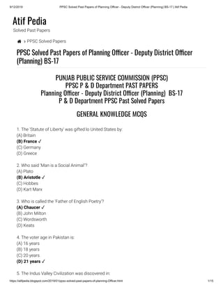 9/12/2019 PPSC Solved Past Papers of Planning Officer - Deputy District Officer (Planning) BS-17 | Atif Pedia
https://atifpedia.blogspot.com/2019/01/ppsc-solved-past-papers-of-planning-Officer.html 1/15
Atif Pedia
Solved Past Papers
  PPSC Solved Papers
PPSC Solved Past Papers of Planning O cer - Deputy District O cer
(Planning) BS-17
1. The 'Statute of Liberty' was gifted lo United States by:
(A) Britain
(C) Germany
(D) Greece
2. Who said ‘Man is a Social Animal"?
(A) Plato
(C) Hobbes
(D) Kart Marx
3. Who is called the 'Father of English Poetry'?
(B) John Milton
(C) Wordsworth
(D) Keats
4. The voter age in Pakistan is:
(A) 16 years
(B) 18 years
(C) 20 years
5. The Indus Valley Civilization was discovered in:
PUNJAB PUBLIC SERVICE COMMISSION (PPSC)
PPSC P & D Department PAST PAPERS
Planning O cer - Deputy District O cer (Planning)  BS-17
P & D Department PPSC Past Solved Papers
GENERAL KNOWLEDGE MCQS
(B) France ✓
(B) Aristotle ✓
(A) Chaucer ✓
(D) 21 years ✓
 
