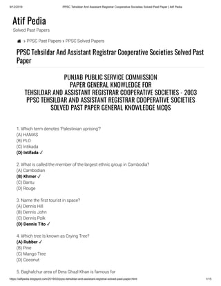 9/12/2019 PPSC Tehsildar And Assistant Registrar Cooperative Societies Solved Past Paper | Atif Pedia
https://atifpedia.blogspot.com/2019/03/ppsc-tehsildar-and-assistant-registrar-solved-past-paper.html 1/15
Atif Pedia
Solved Past Papers
  PPSC Past Papers  PPSC Solved Papers
PPSC Tehsildar And Assistant Registrar Cooperative Societies Solved Past
Paper
1. Which term denotes 'Palestinian uprising'?
(A) HAMAS
(B) PLO
(C) Intikada
2. What is called the member of the largest ethnic group in Cambodia?
(A) Cambodian
(C) Bantu
(D) Rouge
3. Name the rst tourist in space?
(A) Dennis Hill
(B) Dennis John
(C) Dennis Polk
4. Which tree Is known as Crying Tree?
(B) Pine
(C) Mango Tree
(D) Coconut
5. Baghalchur area of Dera Ghazl Khan is famous for
PUNJAB PUBLIC SERVICE COMMISSION
PAPER GENERAL KNOWLEDGE FOR
TEHSILDAR AND ASSISTANT REGISTRAR COOPERATIVE SOCIETIES - 2003
PPSC TEHSILDAR AND ASSISTANT REGISTRAR COOPERATIVE SOCIETIES
SOLVED PAST PAPER GENERAL KNOWLEDGE MCQS
(D) Intifada ✓
(B) Khmer ✓
(D) Dennis Tito ✓
(A) Rubber ✓
 