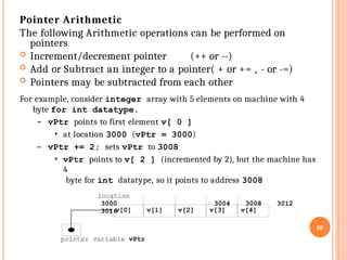 Pointer Arithmetic
The following Arithmetic operations can be performed on
10
pointer variable vPtr
v[0] v[1] v[2] v[3] v[4]
pointers
 Increment/decrement pointer (++ or --)
 Add or Subtract an integer to a pointer( + or += , - or -=)
 Pointers may be subtracted from each other
For example, consider integer array with 5 elements on machine with 4
byte for int datatype.
– vPtr points to first element v[ 0 ]
• at location 3000 (vPtr = 3000)
– vPtr += 2; sets vPtr to 3008
• vPtr points to v[ 2 ] (incremented by 2), but the machine has
4
byte for int datatype, so it points to address 3008
location
3000 3004 3008 3012
3016
 