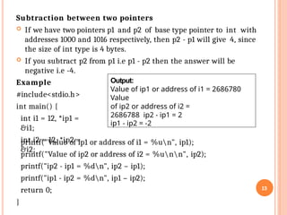 13
Subtraction between two pointers
 If we have two pointers p1 and p2 of base type pointer to int with
addresses 1000 and 1016 respectively, then p2 - p1 will give 4, since
the size of int type is 4 bytes.
 If you subtract p2 from p1 i.e p1 - p2 then the answer will be
negative i.e -4.
Example
#include<stdio.h>
int main() {
int i1 = 12, *ip1 =
&i1;
int i2 = 12, *ip2 =
&i2;
printf("Value of ip1 or address of i1 = %un", ip1);
printf("Value of ip2 or address of i2 = %unn", ip2);
printf("ip2 - ip1 = %dn", ip2 – ip1);
printf("ip1 - ip2 = %dn", ip1 – ip2);
return 0;
}
Output:
Value of ip1 or address of i1 = 2686780
Value
of ip2 or address of i2 =
2686788 ip2 - ip1 = 2
ip1 - ip2 = -2
 