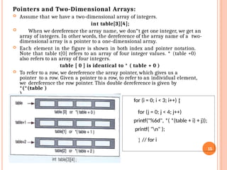 Pointers and Two-Dimensional Arrays:
 Assume that we have a two-dimensional array of integers.
int table[3][4];
 When we dereference the array name, we don‟t get one integer, we get an
array of integers. In other words, the dereference of the array name of a two-
dimensional array is a pointer to a one-dimensional array.
 Each element in the figure is shown in both index and pointer notation.
Note that table t[0] refers to an array of four integer values. * (table +0)
also refers to an array of four integers.
table [ 0 ] is identical to * ( table + 0 )
 To refer to a row, we dereference the array pointer, which gives us a
pointer to a row. Given a pointer to a row, to refer to an individual element,
we dereference the row pointer. This double dereference is given by
*(*(table )
)
for (i = 0; i < 3; i++) {
for (j = 0; j < 4; j++)
printf("%6d", *( *(table + i) + j));
printf( "n" );
} // for i
15
 