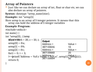 Array of Pointers
 Just like we can declare an array of int, float or char etc, we can
also declare an array of pointers.
Syntax: datatype *array_name[size];
Example: int *arrop[5]
Here arrop is an array of 5 integer pointers. It means that this
array can hold the address of 5 integer variables
Example Program:
#include<stdio.h>
int main() {
int *arrop[3]; //array
of pointers
int a = 10, b = 20, c = 50, i;
arrop[0] = &a;
arrop[1] = &b;
arrop[2] = &c;
for(i = 0; i < 3;
i++)
printf("Address = %dt Value = %dn", arrop[i], *arrop[i]);
return 0;
} 19
Output:
Address =
387130656
Address =
387130660
Address =
387130664
Value =
10
Value =
20
Value =
50
 