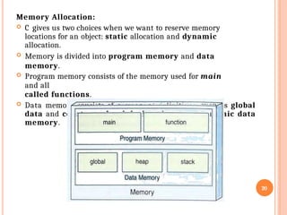 Memory Allocation:
 C gives us two choices when we want to reserve memory
locations for an object: static allocation and dynamic
allocation.
 Memory is divided into program memory and data
memory.
 Program memory consists of the memory used for main
and all
called functions.
 Data memory consists of permanent definitions, such as global
data and constants, local declarations, and dynamic data
memory.
20
 