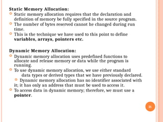Static Memory Allocation:
 Static memory allocation requires that the declaration and
definition of memory be fully specified in the source program.
 The number of bytes reserved cannot he changed during run
time.
 This is the technique we have used to this point to define
variables, arrays, pointers etc.
Dynamic Memory Allocation:
 Dynamic memory allocation uses predefined functions to
allocate and release memory or data while the program is
running.
 To use dynamic memory allocation, we use either standard
data types or derived types that we have previously declared.
 Dynamic memory allocation has no identifier associated with
it; it has only an address that must be used to access it.
 To access data in dynamic memory; therefore, we must use a
pointer.
21
 