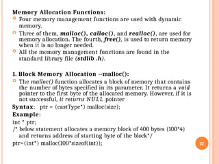 Memory Allocation Functions:
 Four memory management functions are used with dynamic
memory.
 Three of them, malloc(), calloc(), and realloc(), are used for
memory allocation. The fourth, free(), is used to return memory
when it is no longer needed.
 All the memory management functions are found in the
standard library file (stdlib .h).
1. Block Memory Allocation --malloc():
 The malloc() function allocates a block of memory that contains
the number of bytes specified in its parameter. It returns a void
pointer to the first byte of the allocated memory. However, if it is
not successful, it returns NU LL pointer
Syntax: ptr = (castType*) malloc(size);
Example:
int * ptr;
/* below statement allocates a memory block of 400 bytes (100*4)
and returns address of starting byte of the block*/
ptr=(int*) malloc(100*sizeof(int)); 22
 