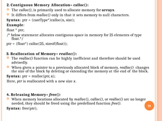2. Contiguous Memory Allocation– calloc():
 The calloc(), is primarily used to allocate memory for arrays.
 It differs from malloc() only in that it sets memory to null characters.
Syntax: ptr = (castType*)calloc(n, size);
Example:
float * ptr;
/* below statement allocates contiguous space in memory for 25 elements of type
float.*/
ptr = (float*) calloc(25, sizeof(float));
3. Reallocation of Memory– realloc():
 The realloc() function can he highly inefficient and therefore should be used
advisedly.
 When given a pointer to a previously allocated block of memory, realloc() changes
the size of the block by deleting or extending the memory at the end of the block.
Syntax: ptr = realloc(ptr, x);
Here, ptr is reallocated with a new size x.
4. Releasing Memory– free():
 When memory locations allocated by malloc(), calloc(), or realloc() arc no longer
needed, they should be freed using the predefined function free().
Syntax: free(ptr);
23
 