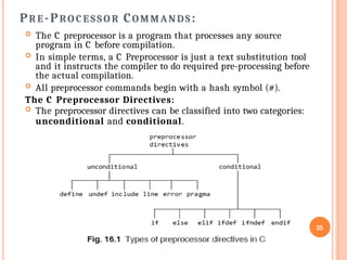  The C preprocessor is a program that processes any source
program in C before compilation.
 In simple terms, a C Preprocessor is just a text substitution tool
and it instructs the compiler to do required pre-processing before
the actual compilation.
 All preprocessor commands begin with a hash symbol (#).
The C Preprocessor Directives:
 The preprocessor directives can be classified into two categories:
unconditional and conditional.
25
PR E -PRO C E SS O R COMMANDS :
 