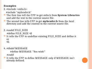 Examples
2. #include <stdio.h>
#include "myheader.h"
 The first line tell the CPP to get stdio.h from System Libraries
and add the text to the current source file.
 The second line tells CPP to get myheader.h from the local
directory and add the content to the current source file.
3. #undef FILE_SIZE
#define FILE_SIZE 42
 It tells the CPP to undefine existing FILE_SIZE and define it
as
42.
4. #ifndef MESSAGE
#define MESSAGE "You wish!"
#endif
 It tells the CPP to define MESSAGE only if MESSAGE isn't
already defined.
27
 