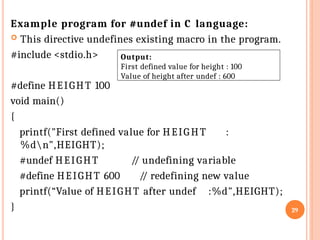 Example program for #undef in C language:
 This directive undefines existing macro in the program.
#include <stdio.h>
#define HEIGHT 100
void main()
{
printf("First defined value for HEIG HT :
%dn",HEIGHT);
#undef HEIGHT
#define HEIGHT 600
/
/ undefining variable
/
/ redefining new value
printf(“Value of HEIGHT after undef :%d",HEIGHT);
} 29
Output:
First defined value for height : 100
Value of height after undef : 600
 
