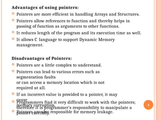 Advantages of using pointers:
 Pointers are more efficient in handling Arrays and Structures.
 Pointers allow references to function and thereby helps in
passing of function as arguments to other functions.
 It reduces length of the program and its execution time as well.
 It allows C language to support Dynamic Memory
management.
Disadvantages of Pointers:
 Pointers are a little complex to understand.
 Pointers can lead to various errors such as
segmentation faults
or can access a memory location which is not
required at all.
 If an incorrect value is provided to a pointer, it may
cause
memory corruption.
 Pointers are also responsible for memory leakage.
 Programmers find it very difficult to work with the pointers;
therefore it is programmer's responsibility to manipulate a
pointer carefully.
3
 