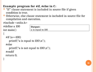 Example program for #if, #else in C:
 “If” clause statement is included in source file if given
condition is true.
 Otherwise, else clause statement is included in source file for
compilation and execution.
#include <stdio.h>
#define a 100
int main()
{
#if (a==100)
printf(“a is equal to 100n");
#else
printf(“a is not equal to 100n");
#endif
return 0;
}
30
Output:
a is equal to 100
 