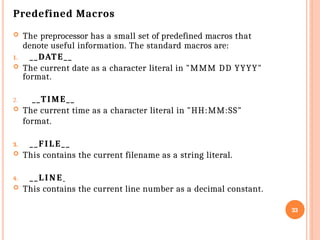 Predefined Macros
 The preprocessor has a small set of predefined macros that
denote useful information. The standard macros are:
1. __DATE__
 The current date as a character literal in "MMM DD YYYY"
format.
2. __TIME__
 The current time as a character literal in "HH:MM:SS"
format.
3. __FILE__
 This contains the current filename as a string literal.
4. __LINE
 This contains the current line number as a decimal constant.
33
 