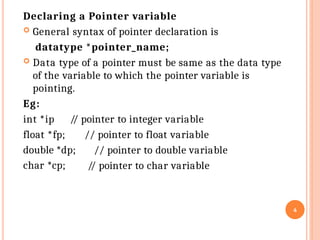 Declaring a Pointer variable
 General syntax of pointer declaration is
datatype *pointer_name;
 Data type of a pointer must be same as the data type
of the variable to which the pointer variable is
pointing.
Eg:
int *ip /
/ pointer to integer variable
float *fp; // pointer to float variable
double *dp;
char *cp;
// pointer to double variable
/
/ pointer to char variable
4
 